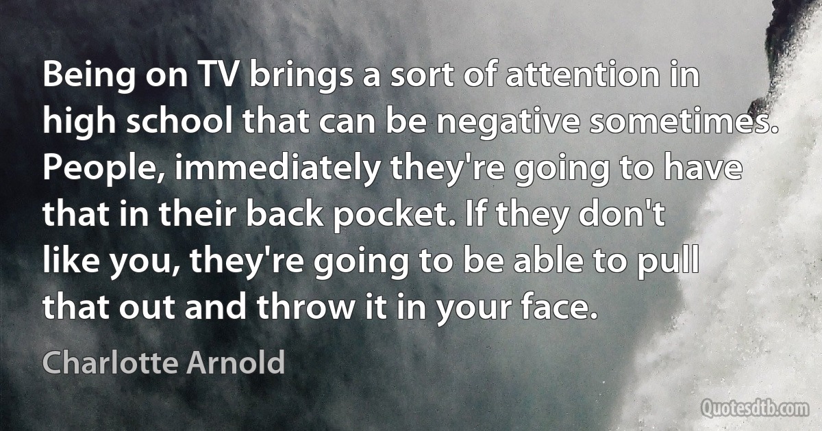 Being on TV brings a sort of attention in high school that can be negative sometimes. People, immediately they're going to have that in their back pocket. If they don't like you, they're going to be able to pull that out and throw it in your face. (Charlotte Arnold)