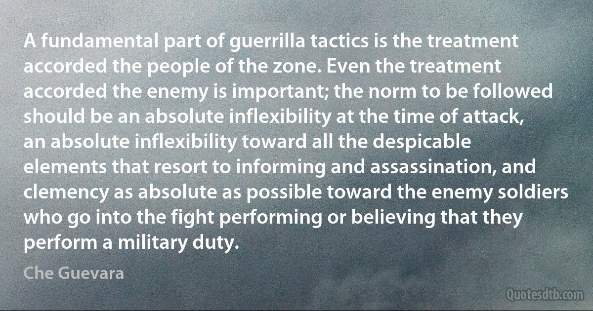 A fundamental part of guerrilla tactics is the treatment accorded the people of the zone. Even the treatment accorded the enemy is important; the norm to be followed should be an absolute inflexibility at the time of attack, an absolute inflexibility toward all the despicable elements that resort to informing and assassination, and clemency as absolute as possible toward the enemy soldiers who go into the fight performing or believing that they perform a military duty. (Che Guevara)