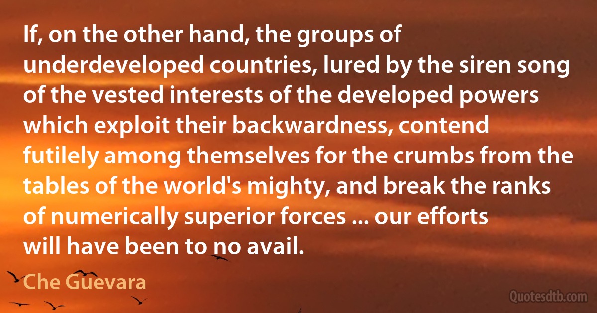 If, on the other hand, the groups of underdeveloped countries, lured by the siren song of the vested interests of the developed powers which exploit their backwardness, contend futilely among themselves for the crumbs from the tables of the world's mighty, and break the ranks of numerically superior forces ... our efforts will have been to no avail. (Che Guevara)