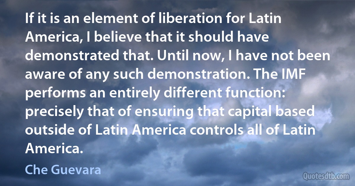 If it is an element of liberation for Latin America, I believe that it should have demonstrated that. Until now, I have not been aware of any such demonstration. The IMF performs an entirely different function: precisely that of ensuring that capital based outside of Latin America controls all of Latin America. (Che Guevara)