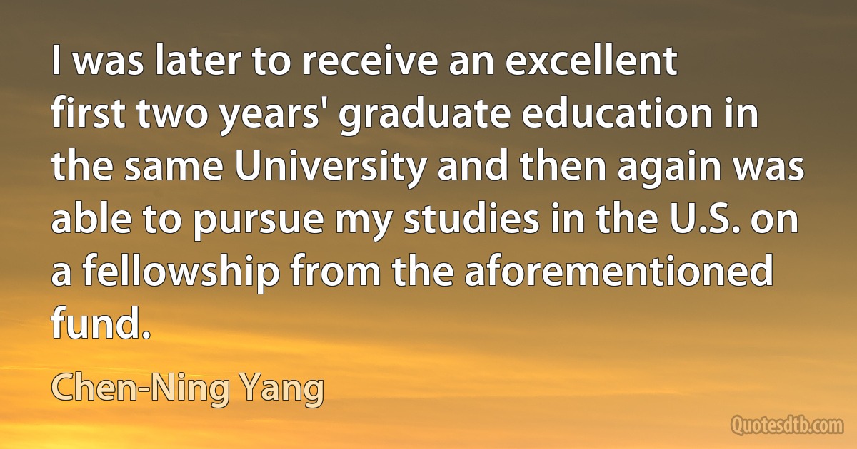 I was later to receive an excellent first two years' graduate education in the same University and then again was able to pursue my studies in the U.S. on a fellowship from the aforementioned fund. (Chen-Ning Yang)