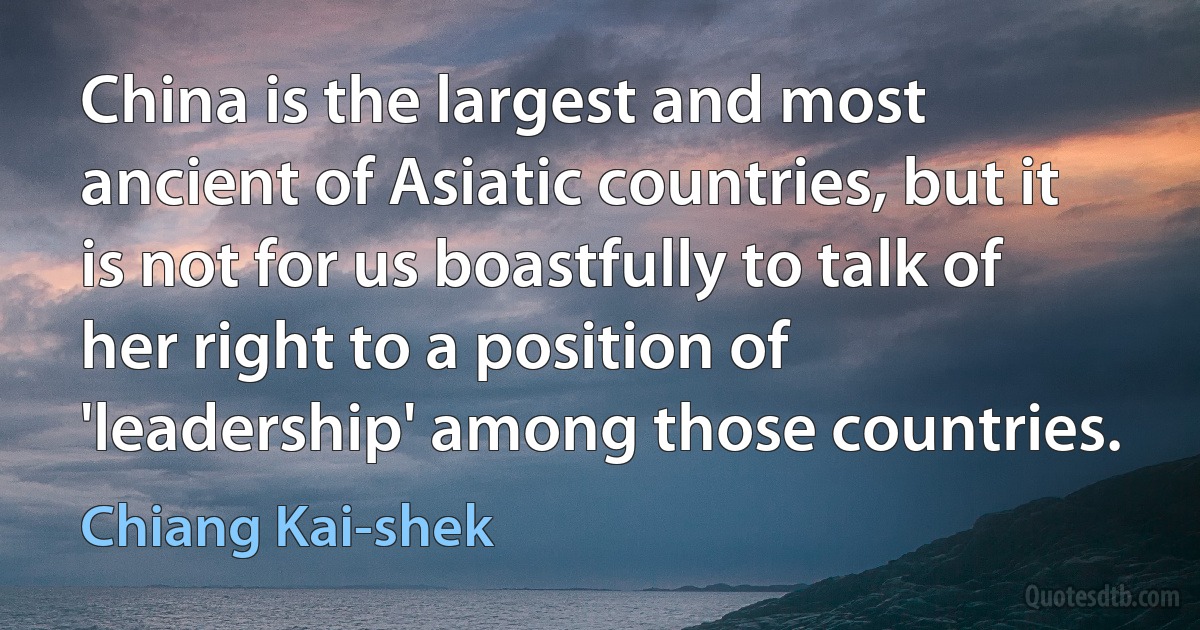 China is the largest and most ancient of Asiatic countries, but it is not for us boastfully to talk of her right to a position of 'leadership' among those countries. (Chiang Kai-shek)