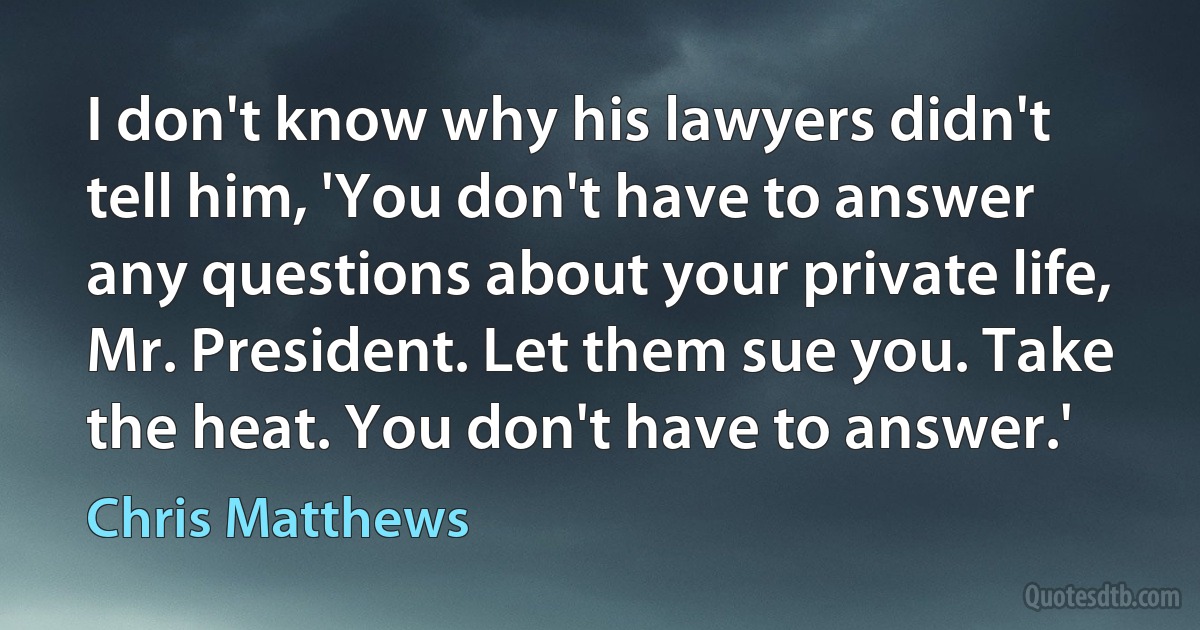 I don't know why his lawyers didn't tell him, 'You don't have to answer any questions about your private life, Mr. President. Let them sue you. Take the heat. You don't have to answer.' (Chris Matthews)