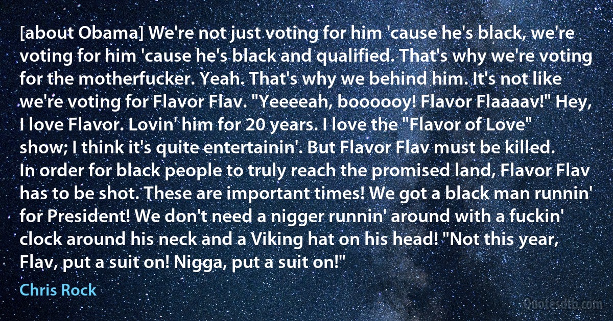 [about Obama] We're not just voting for him 'cause he's black, we're voting for him 'cause he's black and qualified. That's why we're voting for the motherfucker. Yeah. That's why we behind him. It's not like we're voting for Flavor Flav. "Yeeeeah, boooooy! Flavor Flaaaav!" Hey, I love Flavor. Lovin' him for 20 years. I love the "Flavor of Love" show; I think it's quite entertainin'. But Flavor Flav must be killed. In order for black people to truly reach the promised land, Flavor Flav has to be shot. These are important times! We got a black man runnin' for President! We don't need a nigger runnin' around with a fuckin' clock around his neck and a Viking hat on his head! "Not this year, Flav, put a suit on! Nigga, put a suit on!" (Chris Rock)