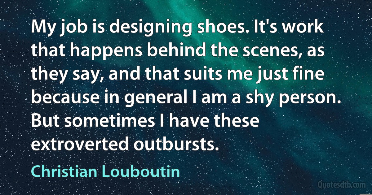 My job is designing shoes. It's work that happens behind the scenes, as they say, and that suits me just fine because in general I am a shy person. But sometimes I have these extroverted outbursts. (Christian Louboutin)