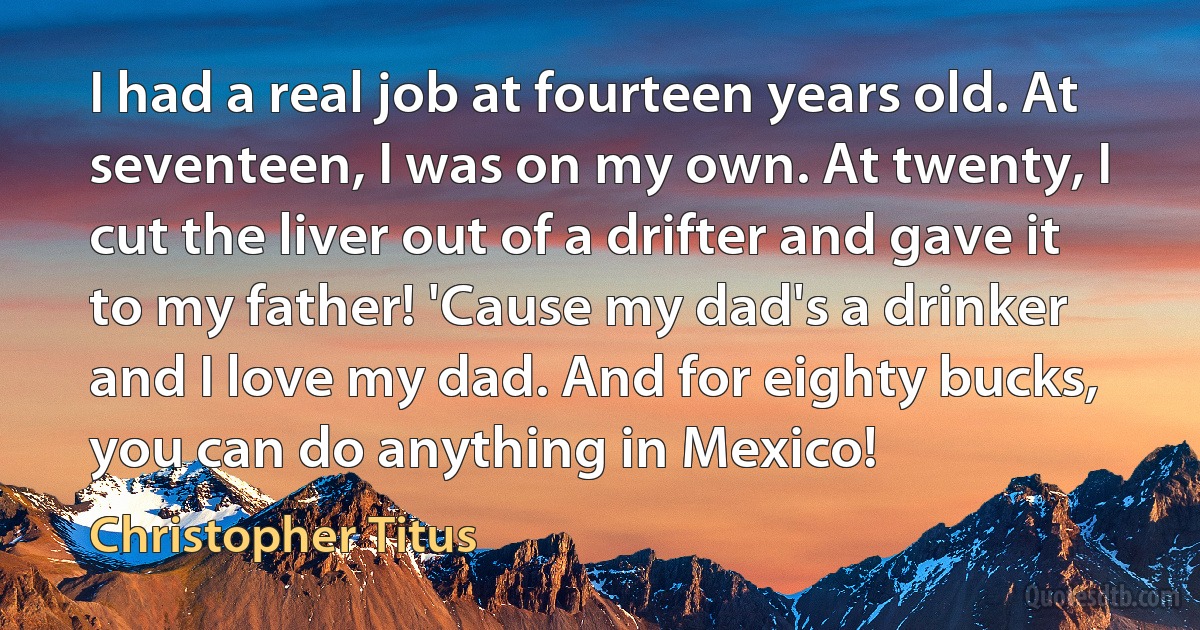 I had a real job at fourteen years old. At seventeen, I was on my own. At twenty, I cut the liver out of a drifter and gave it to my father! 'Cause my dad's a drinker and I love my dad. And for eighty bucks, you can do anything in Mexico! (Christopher Titus)