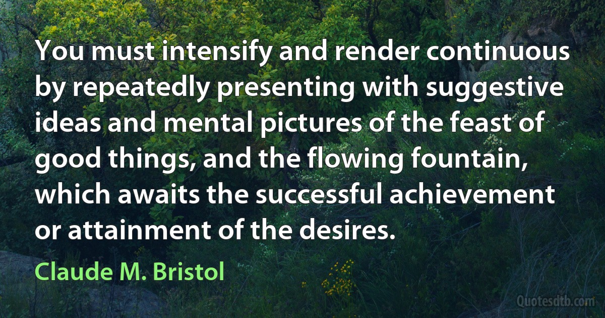 You must intensify and render continuous by repeatedly presenting with suggestive ideas and mental pictures of the feast of good things, and the flowing fountain, which awaits the successful achievement or attainment of the desires. (Claude M. Bristol)