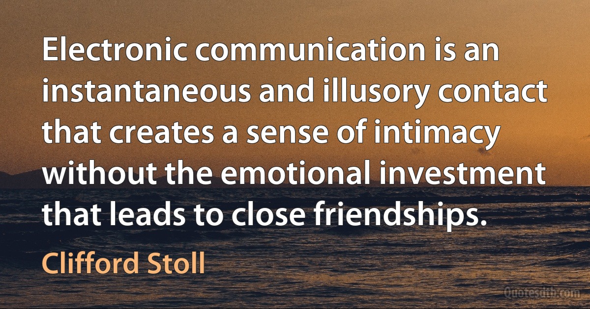 Electronic communication is an instantaneous and illusory contact that creates a sense of intimacy without the emotional investment that leads to close friendships. (Clifford Stoll)