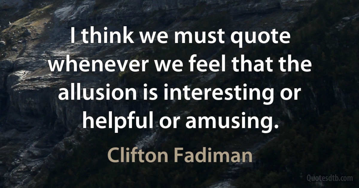 I think we must quote whenever we feel that the allusion is interesting or helpful or amusing. (Clifton Fadiman)