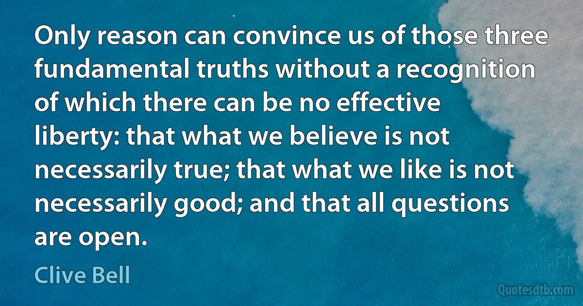 Only reason can convince us of those three fundamental truths without a recognition of which there can be no effective liberty: that what we believe is not necessarily true; that what we like is not necessarily good; and that all questions are open. (Clive Bell)