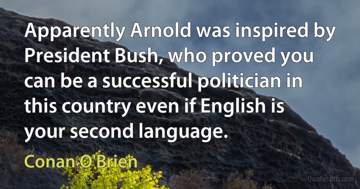 Apparently Arnold was inspired by President Bush, who proved you can be a successful politician in this country even if English is your second language. (Conan O'Brien)