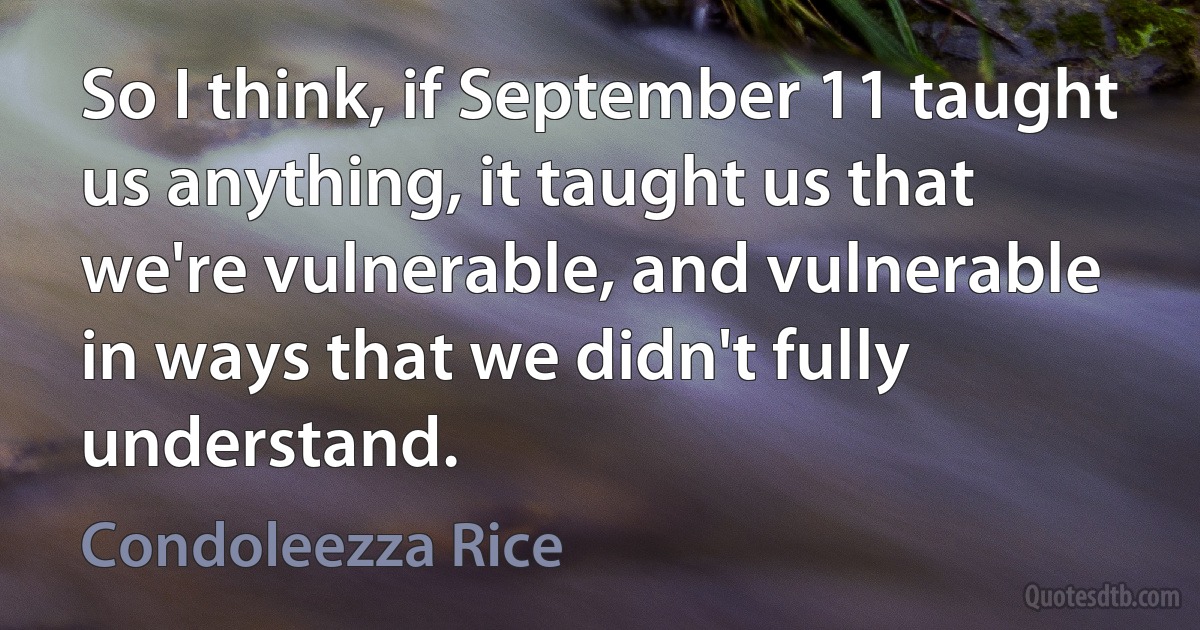 So I think, if September 11 taught us anything, it taught us that we're vulnerable, and vulnerable in ways that we didn't fully understand. (Condoleezza Rice)