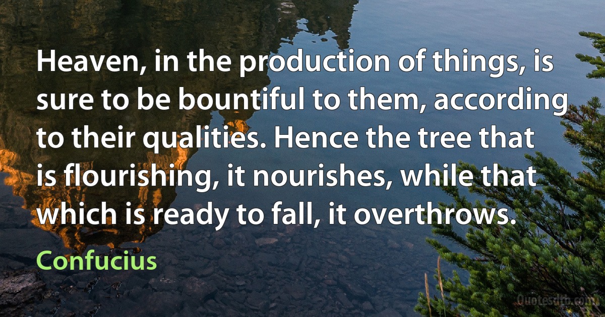 Heaven, in the production of things, is sure to be bountiful to them, according to their qualities. Hence the tree that is flourishing, it nourishes, while that which is ready to fall, it overthrows. (Confucius)