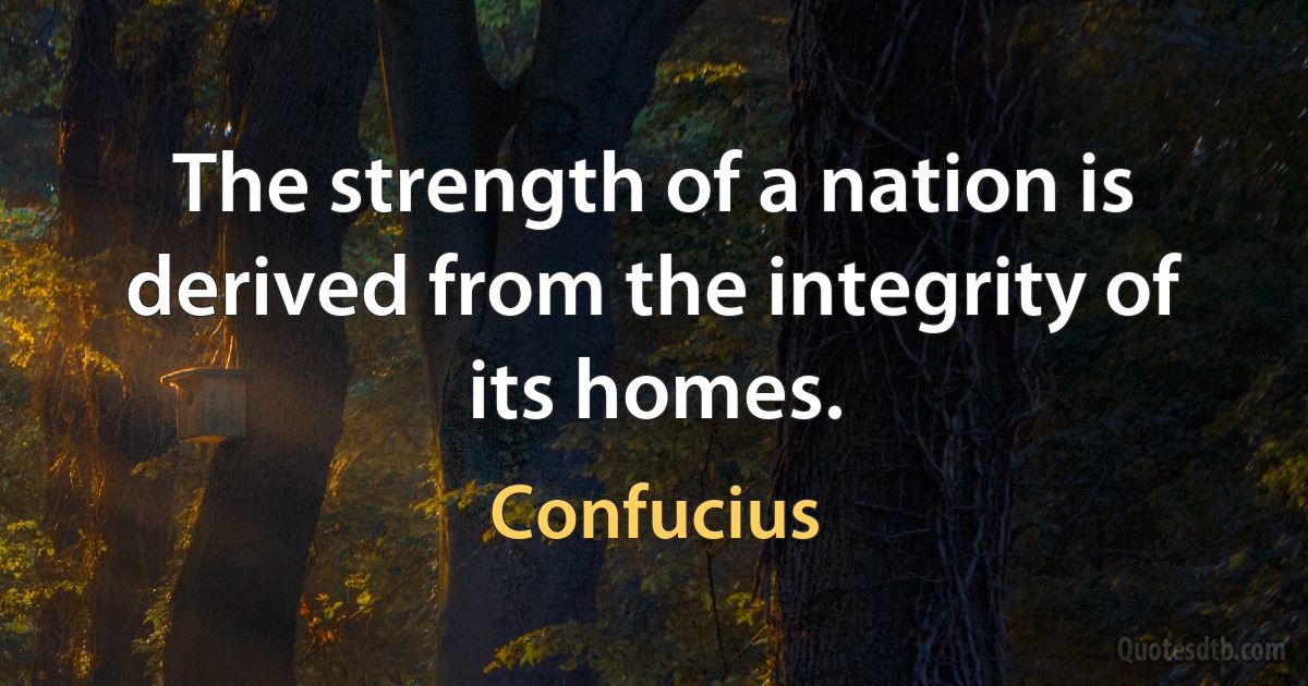 The strength of a nation is derived from the integrity of its homes. (Confucius)