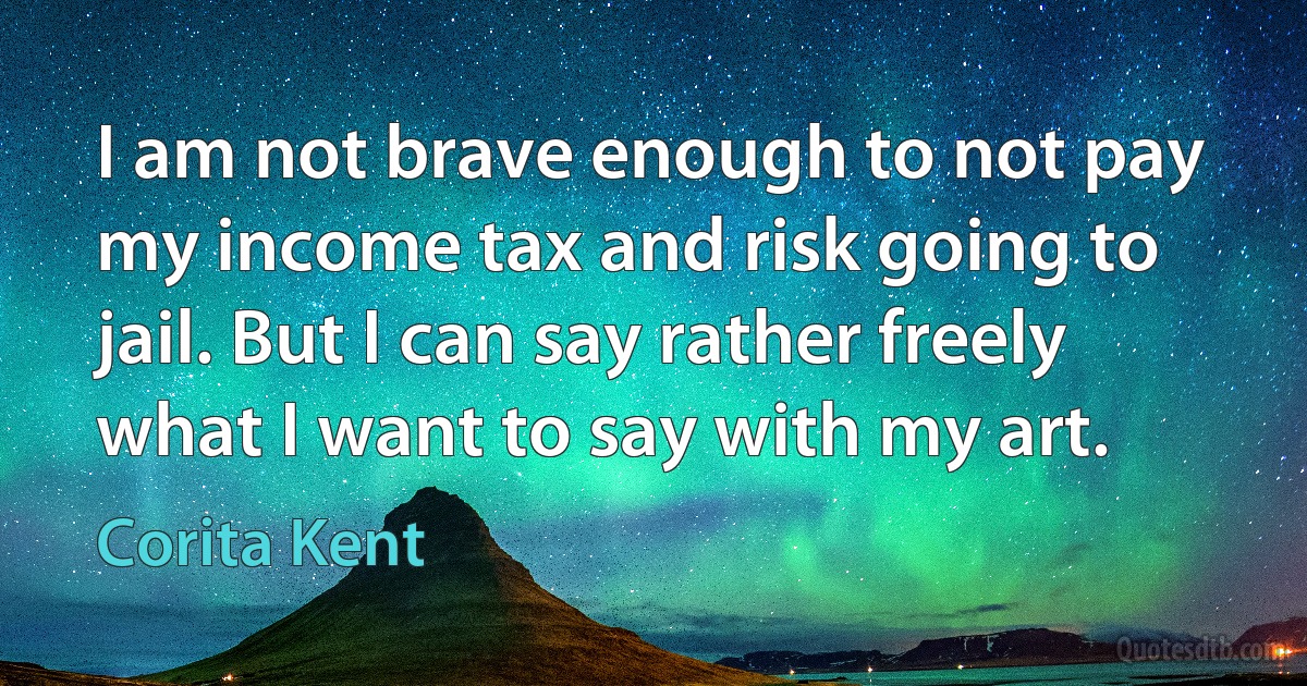 I am not brave enough to not pay my income tax and risk going to jail. But I can say rather freely what I want to say with my art. (Corita Kent)