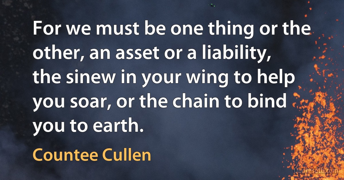 For we must be one thing or the other, an asset or a liability, the sinew in your wing to help you soar, or the chain to bind you to earth. (Countee Cullen)