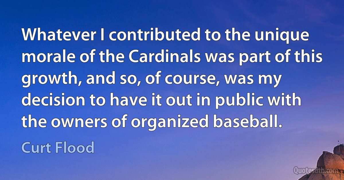 Whatever I contributed to the unique morale of the Cardinals was part of this growth, and so, of course, was my decision to have it out in public with the owners of organized baseball. (Curt Flood)