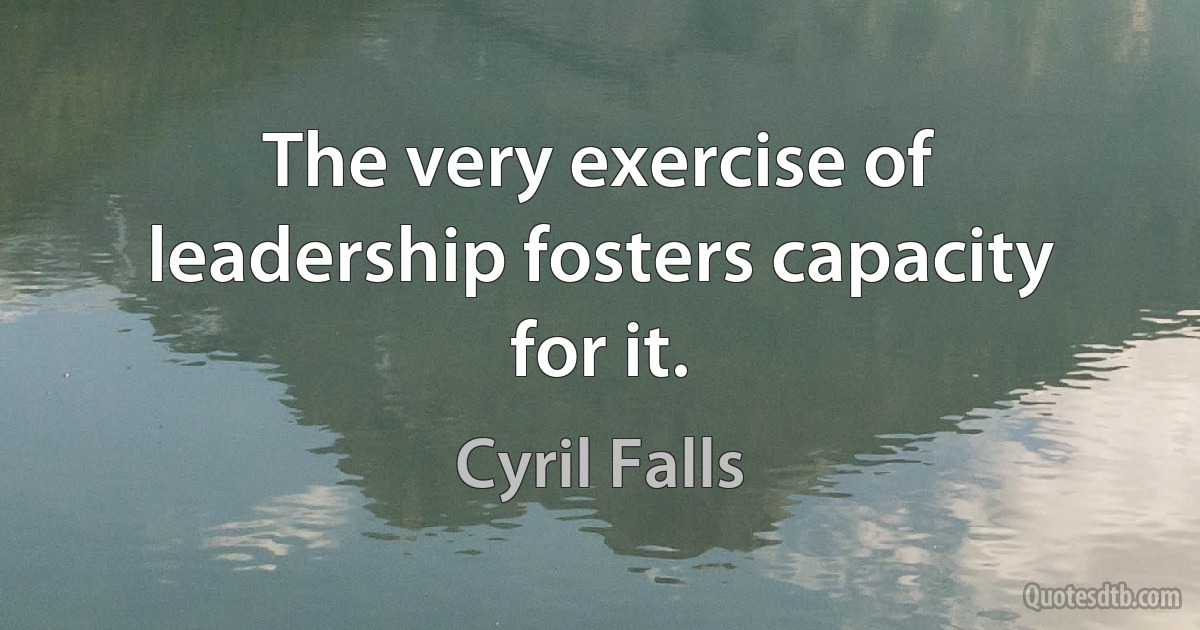 The very exercise of leadership fosters capacity for it. (Cyril Falls)