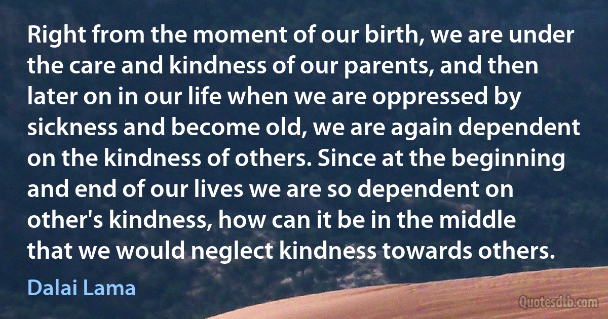 Right from the moment of our birth, we are under the care and kindness of our parents, and then later on in our life when we are oppressed by sickness and become old, we are again dependent on the kindness of others. Since at the beginning and end of our lives we are so dependent on other's kindness, how can it be in the middle that we would neglect kindness towards others. (Dalai Lama)