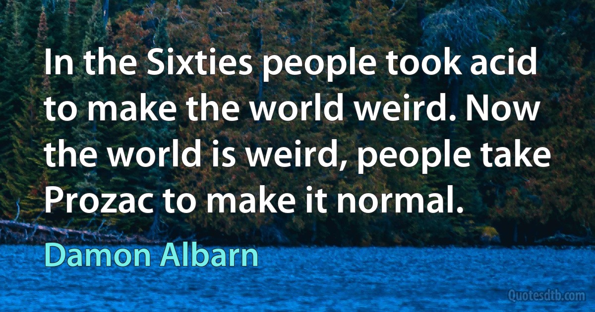 In the Sixties people took acid to make the world weird. Now the world is weird, people take Prozac to make it normal. (Damon Albarn)