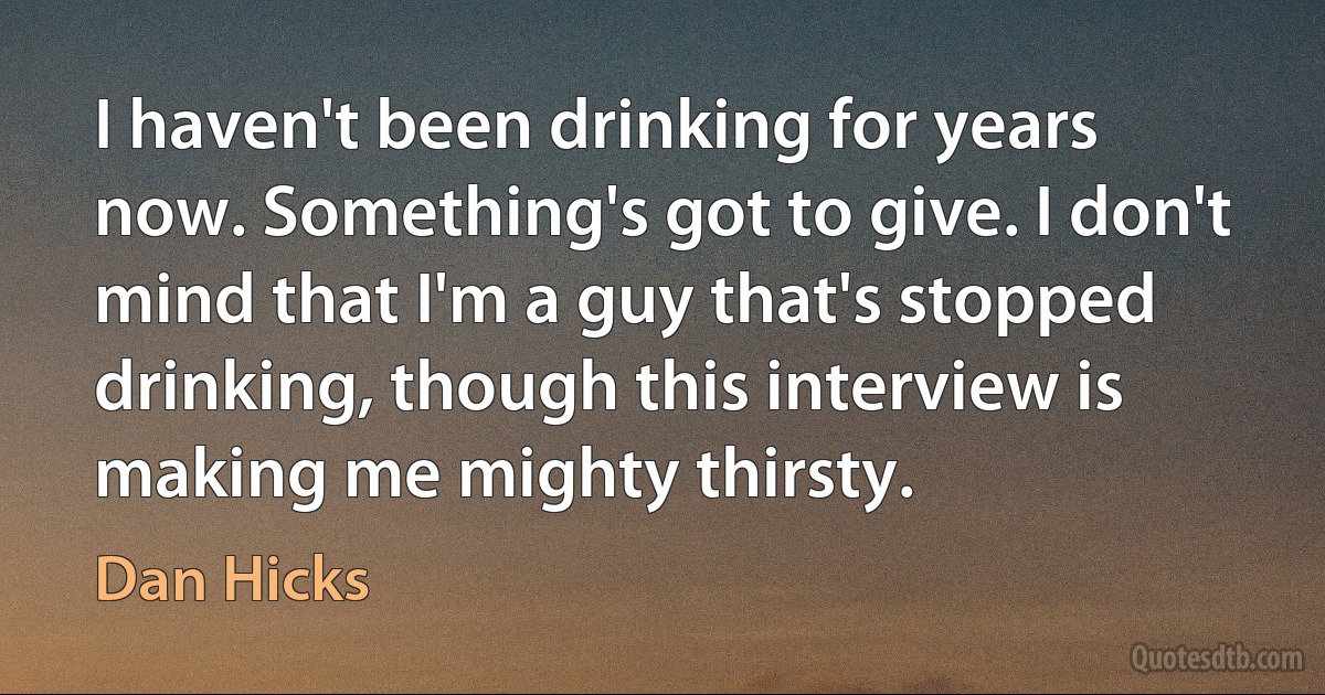 I haven't been drinking for years now. Something's got to give. I don't mind that I'm a guy that's stopped drinking, though this interview is making me mighty thirsty. (Dan Hicks)