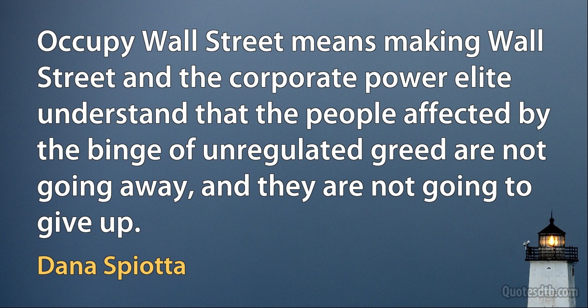 Occupy Wall Street means making Wall Street and the corporate power elite understand that the people affected by the binge of unregulated greed are not going away, and they are not going to give up. (Dana Spiotta)