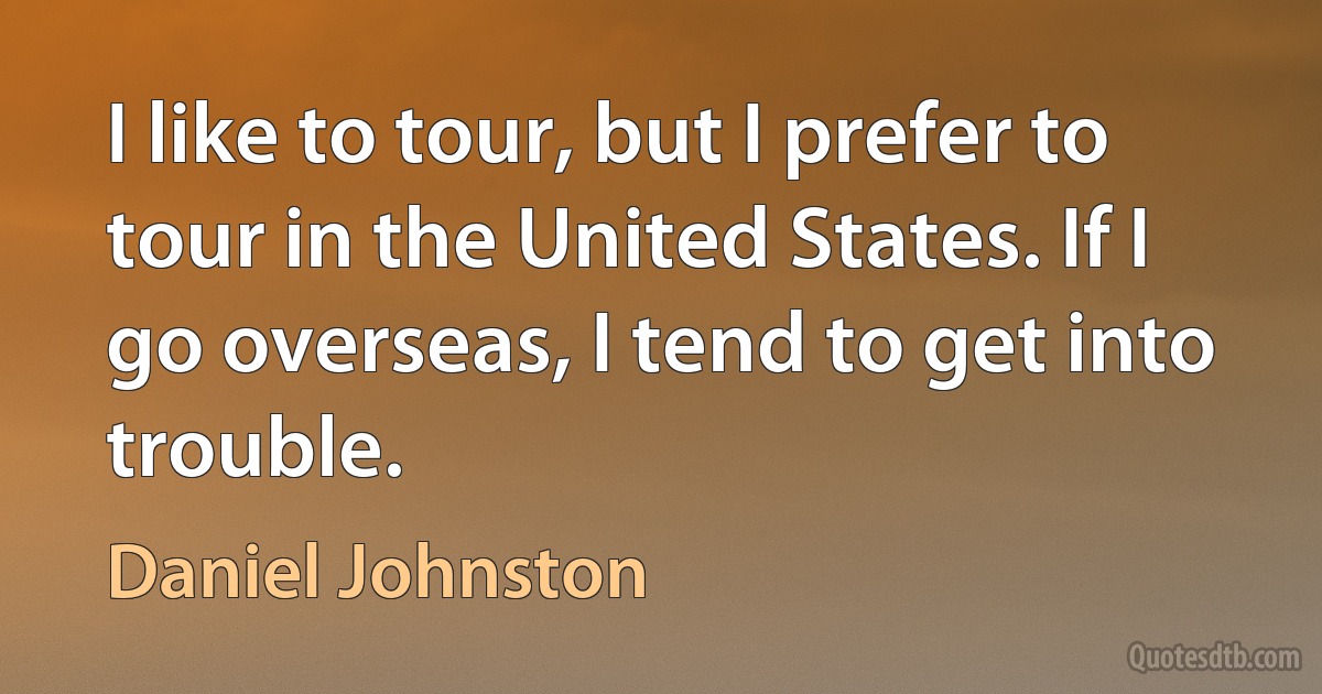 I like to tour, but I prefer to tour in the United States. If I go overseas, I tend to get into trouble. (Daniel Johnston)