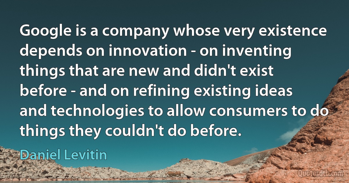 Google is a company whose very existence depends on innovation - on inventing things that are new and didn't exist before - and on refining existing ideas and technologies to allow consumers to do things they couldn't do before. (Daniel Levitin)