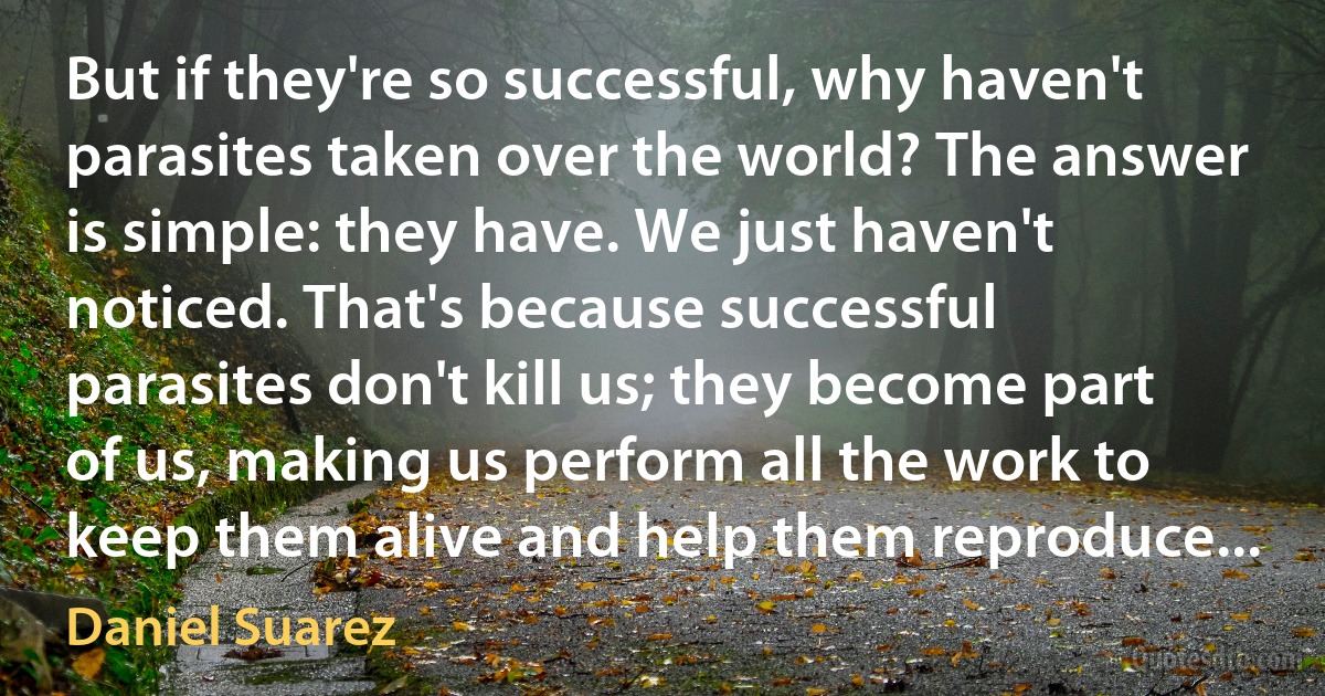 But if they're so successful, why haven't parasites taken over the world? The answer is simple: they have. We just haven't noticed. That's because successful parasites don't kill us; they become part of us, making us perform all the work to keep them alive and help them reproduce... (Daniel Suarez)