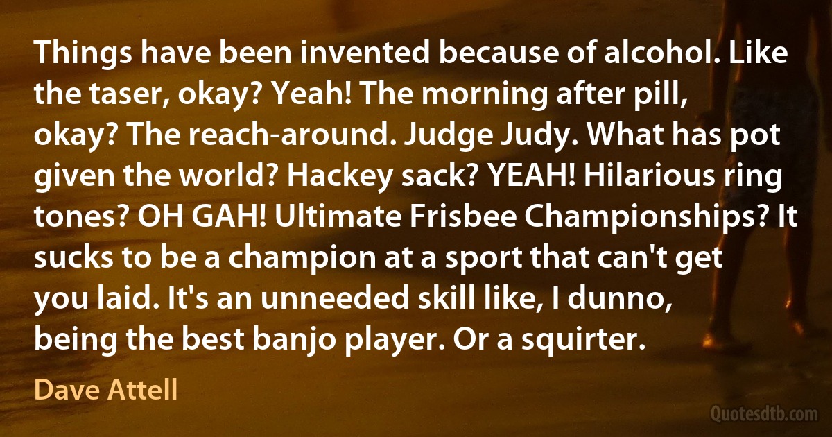 Things have been invented because of alcohol. Like the taser, okay? Yeah! The morning after pill, okay? The reach-around. Judge Judy. What has pot given the world? Hackey sack? YEAH! Hilarious ring tones? OH GAH! Ultimate Frisbee Championships? It sucks to be a champion at a sport that can't get you laid. It's an unneeded skill like, I dunno, being the best banjo player. Or a squirter. (Dave Attell)