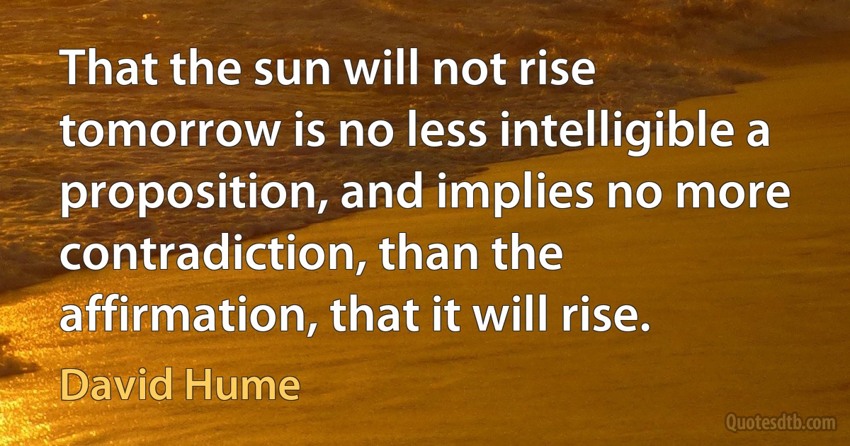 That the sun will not rise tomorrow is no less intelligible a proposition, and implies no more contradiction, than the affirmation, that it will rise. (David Hume)