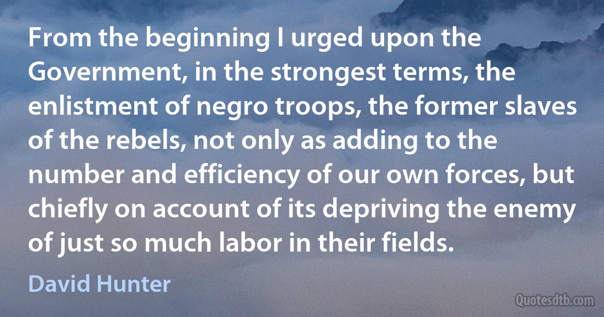 From the beginning I urged upon the Government, in the strongest terms, the enlistment of negro troops, the former slaves of the rebels, not only as adding to the number and efficiency of our own forces, but chiefly on account of its depriving the enemy of just so much labor in their fields. (David Hunter)