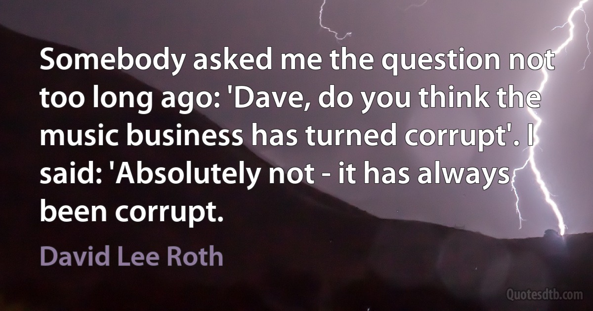 Somebody asked me the question not too long ago: 'Dave, do you think the music business has turned corrupt'. I said: 'Absolutely not - it has always been corrupt. (David Lee Roth)