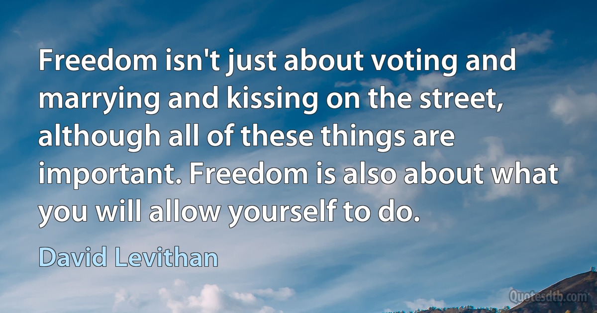 Freedom isn't just about voting and marrying and kissing on the street, although all of these things are important. Freedom is also about what you will allow yourself to do. (David Levithan)