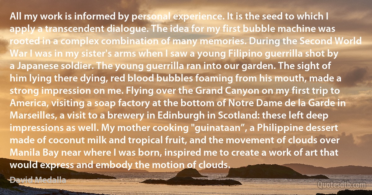 All my work is informed by personal experience. It is the seed to which I apply a transcendent dialogue. The idea for my first bubble machine was rooted in a complex combination of many memories. During the Second World War I was in my sister's arms when I saw a young Filipino guerrilla shot by a Japanese soldier. The young guerrilla ran into our garden. The sight of him lying there dying, red blood bubbles foaming from his mouth, made a strong impression on me. Flying over the Grand Canyon on my first trip to America, visiting a soap factory at the bottom of Notre Dame de la Garde in Marseilles, a visit to a brewery in Edinburgh in Scotland: these left deep impressions as well. My mother cooking "guinataan”, a Philippine dessert made of coconut milk and tropical fruit, and the movement of clouds over Manila Bay near where I was born, inspired me to create a work of art that would express and embody the motion of clouds. (David Medalla)