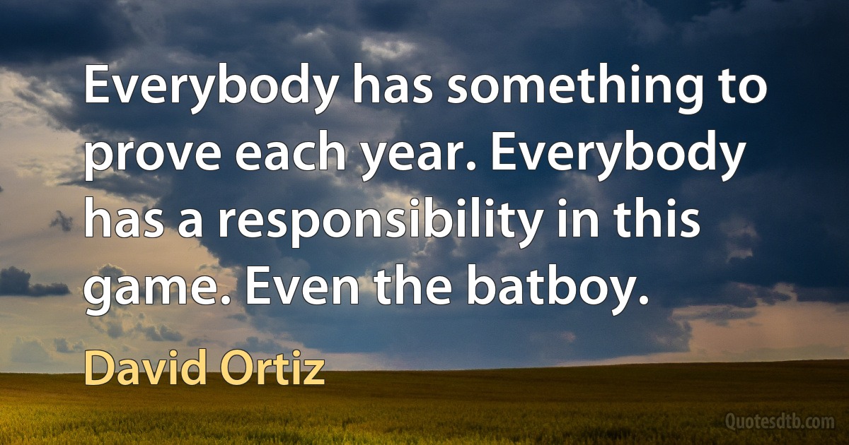 Everybody has something to prove each year. Everybody has a responsibility in this game. Even the batboy. (David Ortiz)