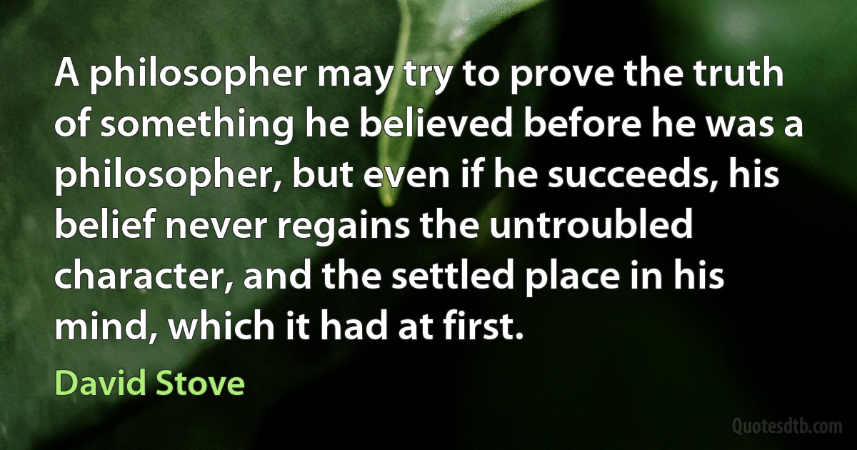 A philosopher may try to prove the truth of something he believed before he was a philosopher, but even if he succeeds, his belief never regains the untroubled character, and the settled place in his mind, which it had at first. (David Stove)