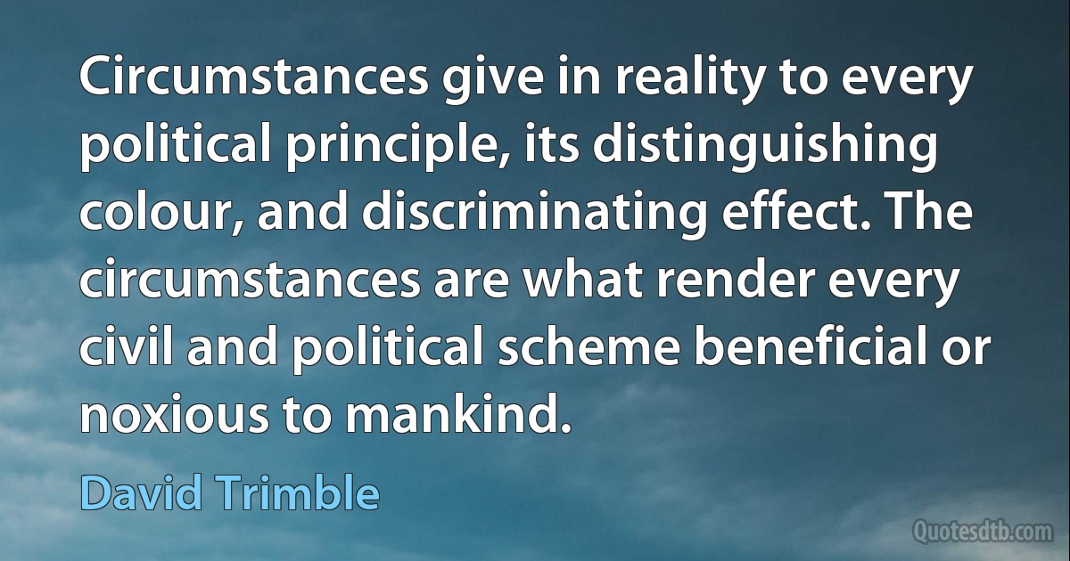 Circumstances give in reality to every political principle, its distinguishing colour, and discriminating effect. The circumstances are what render every civil and political scheme beneficial or noxious to mankind. (David Trimble)