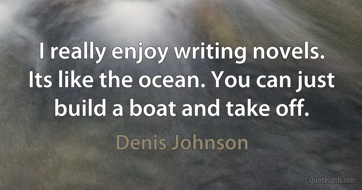 I really enjoy writing novels. Its like the ocean. You can just build a boat and take off. (Denis Johnson)