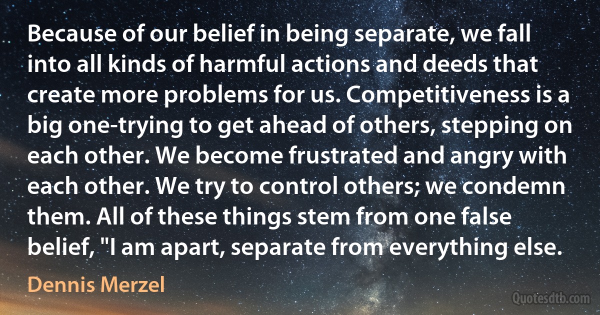 Because of our belief in being separate, we fall into all kinds of harmful actions and deeds that create more problems for us. Competitiveness is a big one-trying to get ahead of others, stepping on each other. We become frustrated and angry with each other. We try to control others; we condemn them. All of these things stem from one false belief, "I am apart, separate from everything else. (Dennis Merzel)