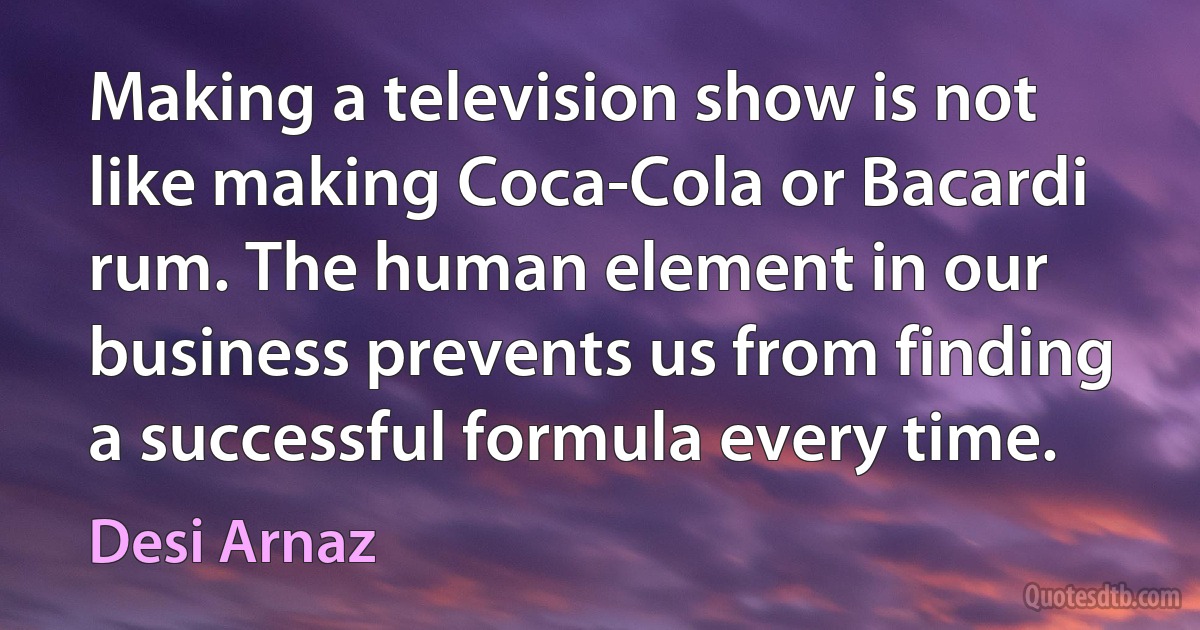 Making a television show is not like making Coca-Cola or Bacardi rum. The human element in our business prevents us from finding a successful formula every time. (Desi Arnaz)