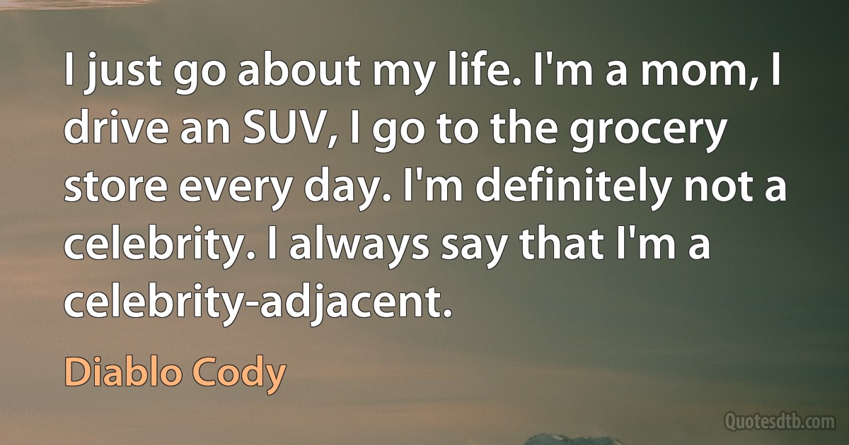 I just go about my life. I'm a mom, I drive an SUV, I go to the grocery store every day. I'm definitely not a celebrity. I always say that I'm a celebrity-adjacent. (Diablo Cody)