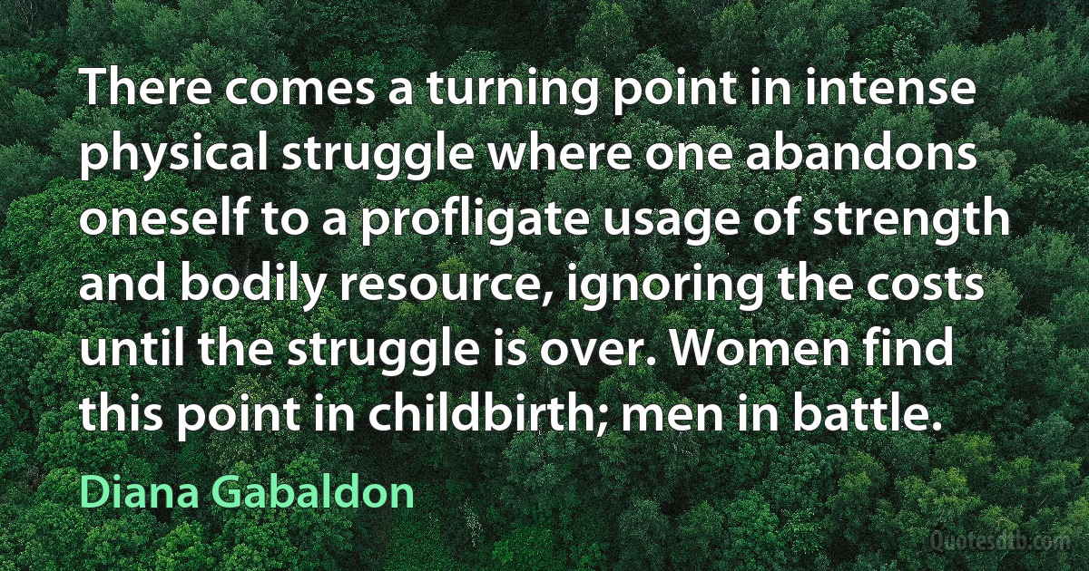 There comes a turning point in intense physical struggle where one abandons oneself to a profligate usage of strength and bodily resource, ignoring the costs until the struggle is over. Women find this point in childbirth; men in battle. (Diana Gabaldon)