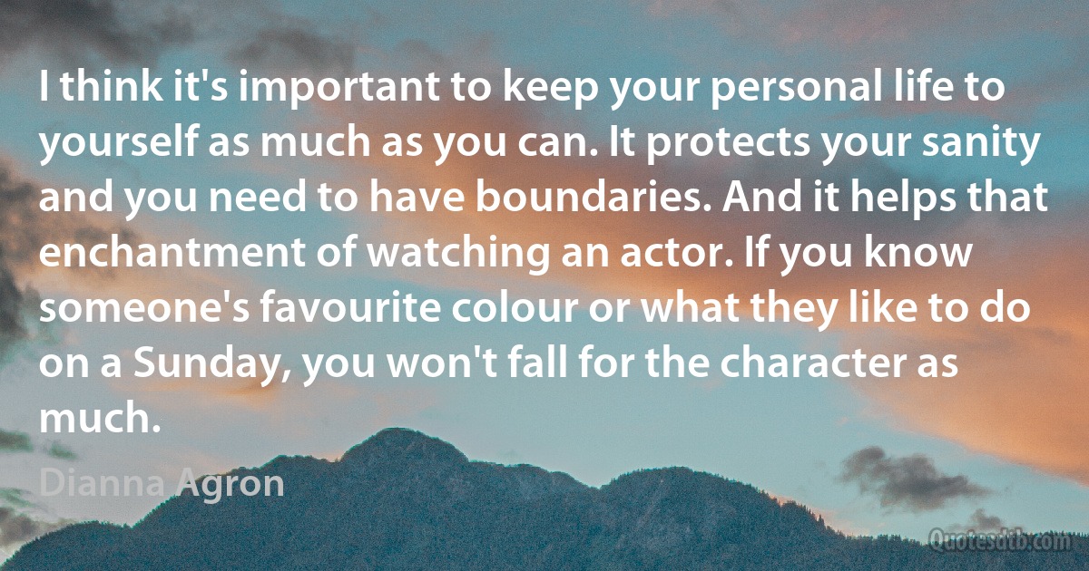 I think it's important to keep your personal life to yourself as much as you can. It protects your sanity and you need to have boundaries. And it helps that enchantment of watching an actor. If you know someone's favourite colour or what they like to do on a Sunday, you won't fall for the character as much. (Dianna Agron)