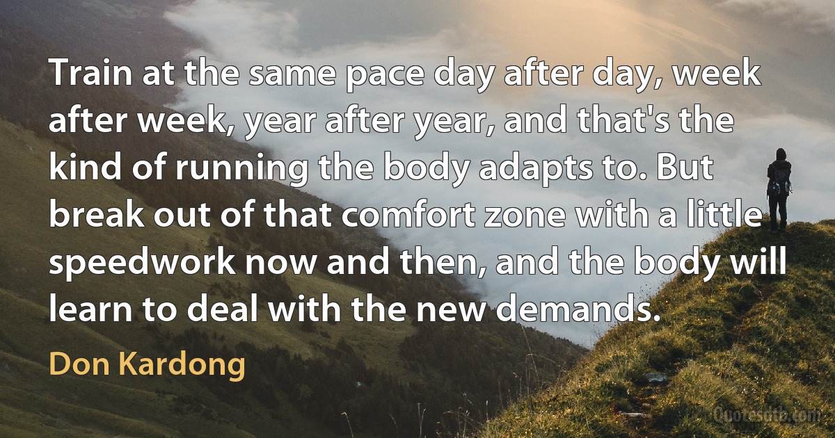 Train at the same pace day after day, week after week, year after year, and that's the kind of running the body adapts to. But break out of that comfort zone with a little speedwork now and then, and the body will learn to deal with the new demands. (Don Kardong)