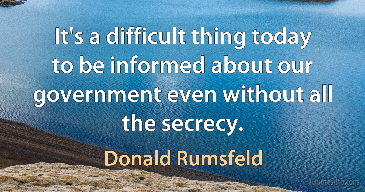 It's a difficult thing today to be informed about our government even without all the secrecy. (Donald Rumsfeld)