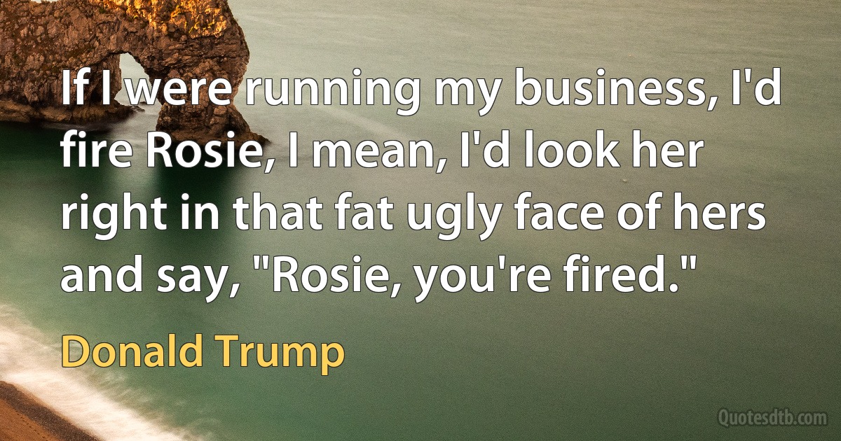 If I were running my business, I'd fire Rosie, I mean, I'd look her right in that fat ugly face of hers and say, "Rosie, you're fired." (Donald Trump)