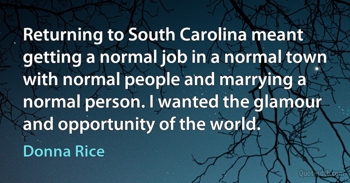 Returning to South Carolina meant getting a normal job in a normal town with normal people and marrying a normal person. I wanted the glamour and opportunity of the world. (Donna Rice)