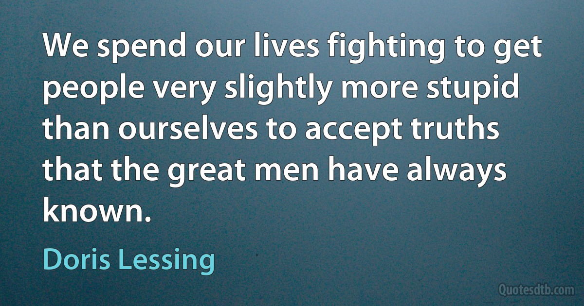 We spend our lives fighting to get people very slightly more stupid than ourselves to accept truths that the great men have always known. (Doris Lessing)