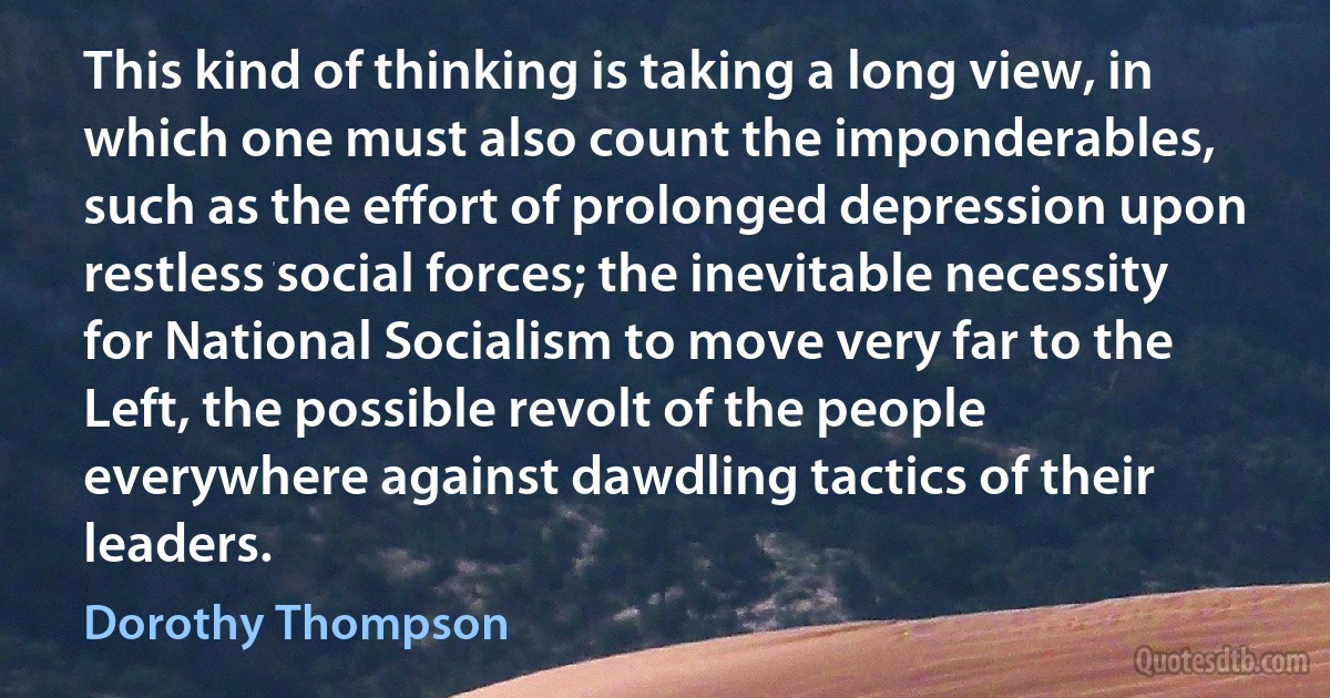 This kind of thinking is taking a long view, in which one must also count the imponderables, such as the effort of prolonged depression upon restless social forces; the inevitable necessity for National Socialism to move very far to the Left, the possible revolt of the people everywhere against dawdling tactics of their leaders. (Dorothy Thompson)